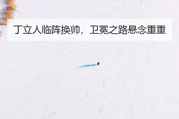 丁立人临阵换帅，卫冕之路悬念重重